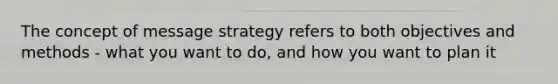 The concept of message strategy refers to both objectives and methods - what you want to do, and how you want to plan it