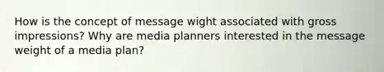 How is the concept of message wight associated with gross impressions? Why are media planners interested in the message weight of a media plan?