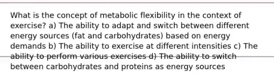 What is the concept of metabolic flexibility in the context of exercise? a) The ability to adapt and switch between different energy sources (fat and carbohydrates) based on energy demands b) The ability to exercise at different intensities c) The ability to perform various exercises d) The ability to switch between carbohydrates and proteins as energy sources