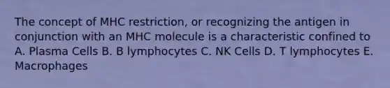 The concept of MHC restriction, or recognizing the antigen in conjunction with an MHC molecule is a characteristic confined to A. Plasma Cells B. B lymphocytes C. NK Cells D. T lymphocytes E. Macrophages