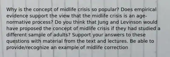 Why is the concept of midlife crisis so popular? Does empirical evidence support the view that the midlife crisis is an age-normative process? Do you think that Jung and Levinson would have proposed the concept of midlife crisis if they had studied a different sample of adults? Support your answers to these questions with material from the text and lectures. Be able to provide/recognize an example of midlife correction