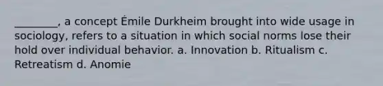 ________, a concept Émile Durkheim brought into wide usage in sociology, refers to a situation in which social norms lose their hold over individual behavior. a. Innovation b. Ritualism c. Retreatism d. Anomie