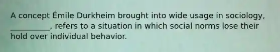 A concept Émile Durkheim brought into wide usage in sociology, __________, refers to a situation in which social norms lose their hold over individual behavior.