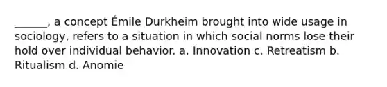 ______, a concept Émile Durkheim brought into wide usage in sociology, refers to a situation in which social norms lose their hold over individual behavior. a. Innovation c. Retreatism b. Ritualism d. Anomie