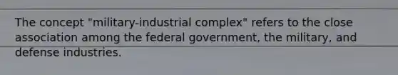 The concept "military-industrial complex" refers to the close association among the federal government, the military, and defense industries.