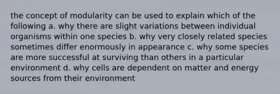 the concept of modularity can be used to explain which of the following a. why there are slight variations between individual organisms within one species b. why very closely related species sometimes differ enormously in appearance c. why some species are more successful at surviving than others in a particular environment d. why cells are dependent on matter and energy sources from their environment