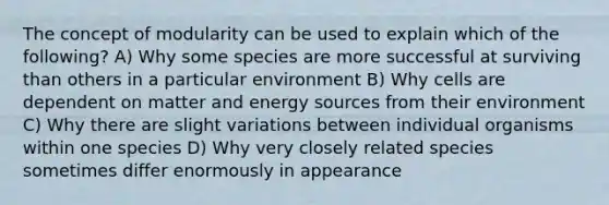 The concept of modularity can be used to explain which of the following? A) Why some species are more successful at surviving than others in a particular environment B) Why cells are dependent on matter and energy sources from their environment C) Why there are slight variations between individual organisms within one species D) Why very closely related species sometimes differ enormously in appearance