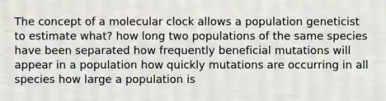 The concept of a molecular clock allows a population geneticist to estimate what? how long two populations of the same species have been separated how frequently beneficial mutations will appear in a population how quickly mutations are occurring in all species how large a population is