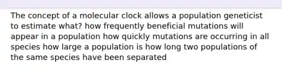 The concept of a molecular clock allows a population geneticist to estimate what? how frequently beneficial mutations will appear in a population how quickly mutations are occurring in all species how large a population is how long two populations of the same species have been separated