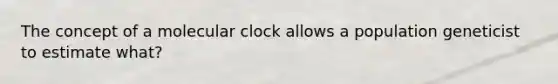 The concept of a molecular clock allows a population geneticist to estimate what?