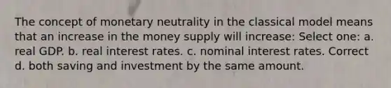 The concept of monetary neutrality in the classical model means that an increase in the money supply will increase: Select one: a. real GDP. b. real interest rates. c. nominal interest rates. Correct d. both saving and investment by the same amount.