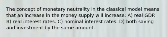 The concept of monetary neutrality in the classical model means that an increase in the money supply will increase: A) real GDP. B) real interest rates. C) nominal interest rates. D) both saving and investment by the same amount.