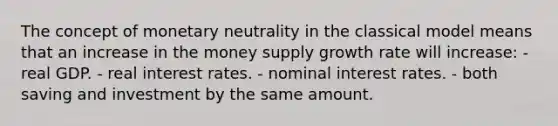 The concept of monetary neutrality in the classical model means that an increase in the money supply growth rate will increase: - real GDP. - real interest rates. - nominal interest rates. - both saving and investment by the same amount.