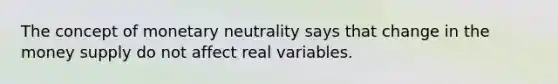 The concept of monetary neutrality says that change in the money supply do not affect real variables.