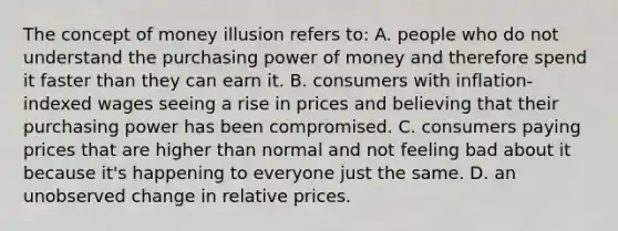 The concept of money illusion refers to: A. people who do not understand the purchasing power of money and therefore spend it faster than they can earn it. B. consumers with inflation-indexed wages seeing a rise in prices and believing that their purchasing power has been compromised. C. consumers paying prices that are higher than normal and not feeling bad about it because it's happening to everyone just the same. D. an unobserved change in relative prices.