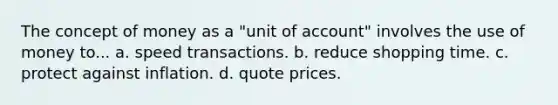 The concept of money as a "unit of account" involves the use of money to... a. speed transactions. b. reduce shopping time. c. protect against inflation. d. quote prices.