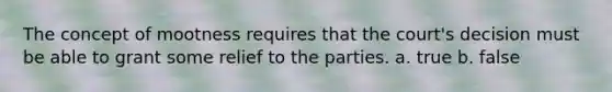 The concept of mootness requires that the court's decision must be able to grant some relief to the parties. a. true b. false