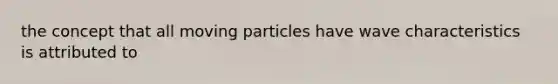 the concept that all moving particles have wave characteristics is attributed to