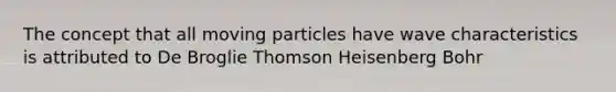 The concept that all moving particles have wave characteristics is attributed to De Broglie Thomson Heisenberg Bohr