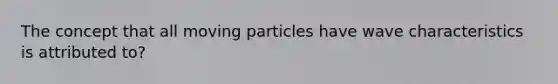 The concept that all moving particles have wave characteristics is attributed to?