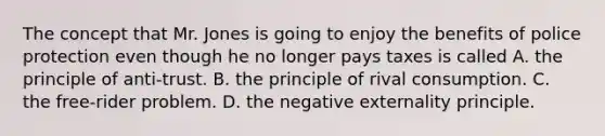 The concept that Mr. Jones is going to enjoy the benefits of police protection even though he no longer pays taxes is called A. the principle of​ anti-trust. B. the principle of rival consumption. C. the​ free-rider problem. D. the negative externality principle.