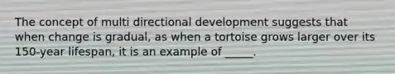 The concept of multi directional development suggests that when change is gradual, as when a tortoise grows larger over its 150-year lifespan, it is an example of _____.