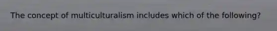 The concept of multiculturalism includes which of the following?