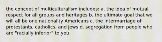 the concept of multiculturalism includes: a. the idea of mutual respect for all groups and heritages b. the ultimate goal that we will all be one nationality Americans c. the intermarriage of protestants, catholics, and jews d. segregation from people who are "racially inferior" to you