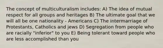 The concept of multiculturalism includes: A) The idea of mutual respect for all groups and heritages B) The ultimate goal that we will all be one nationality - Americans C) The intermarriage of Protestants, Catholics and jews D) Segregation from people who are racially "inferior" to you E) Being tolerant toward people who are less accomplished than you