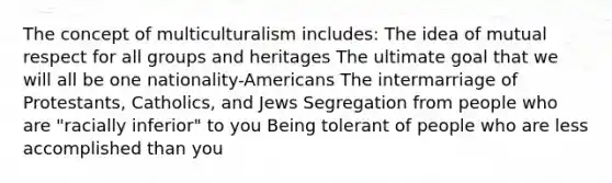 The concept of multiculturalism includes: The idea of mutual respect for all groups and heritages The ultimate goal that we will all be one nationality-Americans The intermarriage of Protestants, Catholics, and Jews Segregation from people who are "racially inferior" to you Being tolerant of people who are less accomplished than you