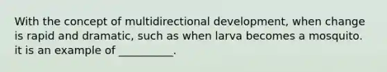 With the concept of multidirectional development, when change is rapid and dramatic, such as when larva becomes a mosquito. it is an example of __________.