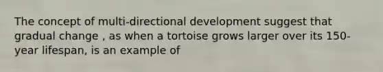 The concept of multi-directional development suggest that gradual change , as when a tortoise grows larger over its 150-year lifespan, is an example of