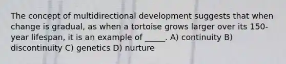 The concept of multidirectional development suggests that when change is gradual, as when a tortoise grows larger over its 150-year lifespan, it is an example of _____. A) continuity B) discontinuity C) genetics D) nurture