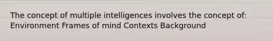 The concept of multiple intelligences involves the concept of: Environment Frames of mind Contexts Background