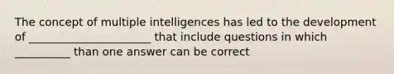 The concept of multiple intelligences has led to the development of ______________________ that include questions in which __________ than one answer can be correct