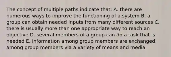 The concept of multiple paths indicate that: A. there are numerous ways to improve the functioning of a system B. a group can obtain needed inputs from many different sources C. there is usually more than one appropriate way to reach an objective D. several members of a group can do a task that is needed E. information among group members are exchanged among group members via a variety of means and media