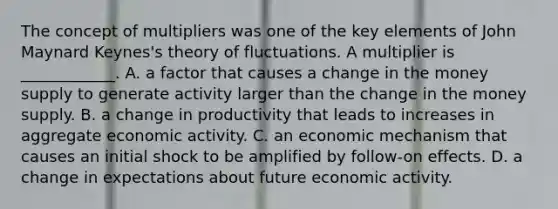 The concept of multipliers was one of the key elements of John Maynard​ Keynes's theory of fluctuations. A multiplier is​ ____________. A. a factor that causes a change in the money supply to generate activity larger than the change in the money supply. B. a change in productivity that leads to increases in aggregate economic activity. C. an economic mechanism that causes an initial shock to be amplified by​ follow-on effects. D. a change in expectations about future economic activity.