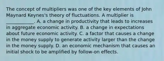 The concept of multipliers was one of the key elements of John Maynard Keynes's theory of fluctuations. A multiplier is ____________. A. a change in productivity that leads to increases in aggregate economic activity. B. a change in expectations about future economic activity. C. a factor that causes a change in the money supply to generate activity larger than the change in the money supply. D. an economic mechanism that causes an initial shock to be amplified by follow-on effects.