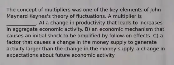 The concept of multipliers was one of the key elements of John Maynard​ Keynes's theory of fluctuations. A multiplier is​ ____________. A) a change in productivity that leads to increases in aggregate economic activity. B) an economic mechanism that causes an initial shock to be amplified by​ follow-on effects. C) a factor that causes a change in the money supply to generate activity larger than the change in the money supply. a change in expectations about future economic activity