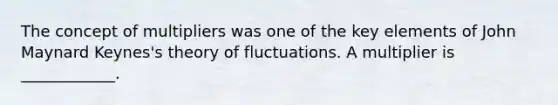 The concept of multipliers was one of the key elements of John Maynard​ Keynes's theory of fluctuations. A multiplier is​ ____________.