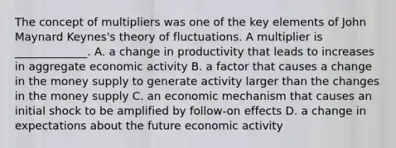 The concept of multipliers was one of the key elements of John Maynard Keynes's theory of fluctuations. A multiplier is _____________. A. a change in productivity that leads to increases in aggregate economic activity B. a factor that causes a change in the money supply to generate activity larger than the changes in the money supply C. an economic mechanism that causes an initial shock to be amplified by follow-on effects D. a change in expectations about the future economic activity