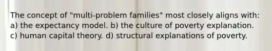 The concept of "multi-problem families" most closely aligns with: a) the expectancy model. b) the culture of poverty explanation. c) human capital theory. d) structural explanations of poverty.