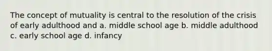 The concept of mutuality is central to the resolution of the crisis of early adulthood and a. middle school age b. middle adulthood c. early school age d. infancy