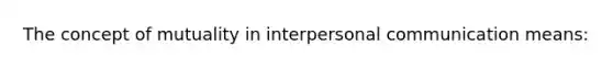 The concept of mutuality in interpersonal communication means: