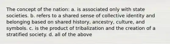 The concept of the nation: a. is associated only with state societies. b. refers to a shared sense of collective identity and belonging based on shared history, ancestry, culture, and symbols. c. is the product of tribalization and the creation of a stratified society. d. all of the above