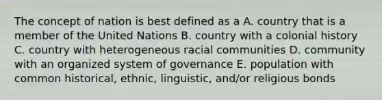 The concept of nation is best defined as a A. country that is a member of the United Nations B. country with a colonial history C. country with heterogeneous racial communities D. community with an organized system of governance E. population with common historical, ethnic, linguistic, and/or religious bonds