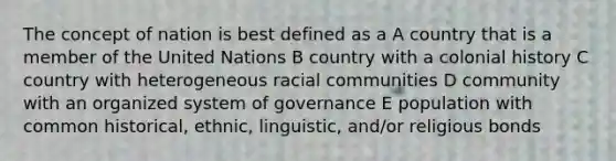 The concept of nation is best defined as a A country that is a member of the United Nations B country with a colonial history C country with heterogeneous racial communities D community with an organized system of governance E population with common historical, ethnic, linguistic, and/or religious bonds