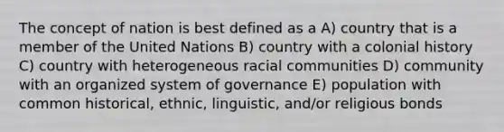 The concept of nation is best defined as a A) country that is a member of the United Nations B) country with a colonial history C) country with heterogeneous racial communities D) community with an organized system of governance E) population with common historical, ethnic, linguistic, and/or religious bonds