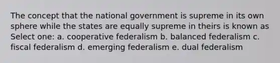 The concept that the national government is supreme in its own sphere while the states are equally supreme in theirs is known as Select one: a. cooperative federalism b. balanced federalism c. fiscal federalism d. emerging federalism e. dual federalism