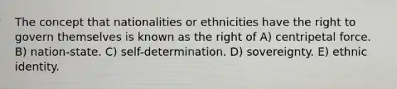 The concept that nationalities or ethnicities have the right to govern themselves is known as the right of A) centripetal force. B) nation-state. C) self-determination. D) sovereignty. E) ethnic identity.